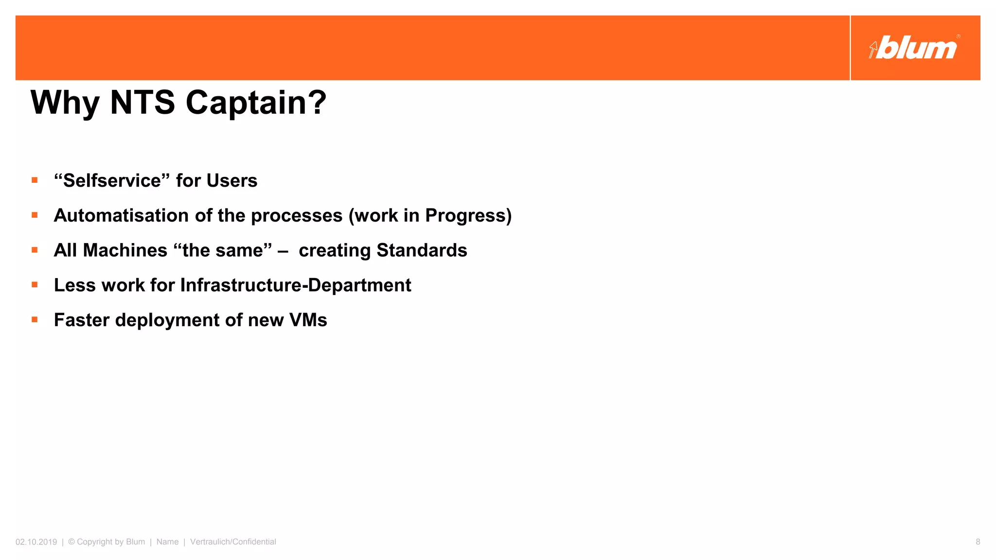 Why NTS Captain?
▪ “Selfservice” for Users
▪ Automatisation of the processes (work in Progress)
▪ All Machines “the same” – creating Standards
▪ Less work for Infrastructure-Department
▪ Faster deployment of new VMs
02.10.2019 | © Copyright by Blum | Name | Vertraulich/Confidential 8
 