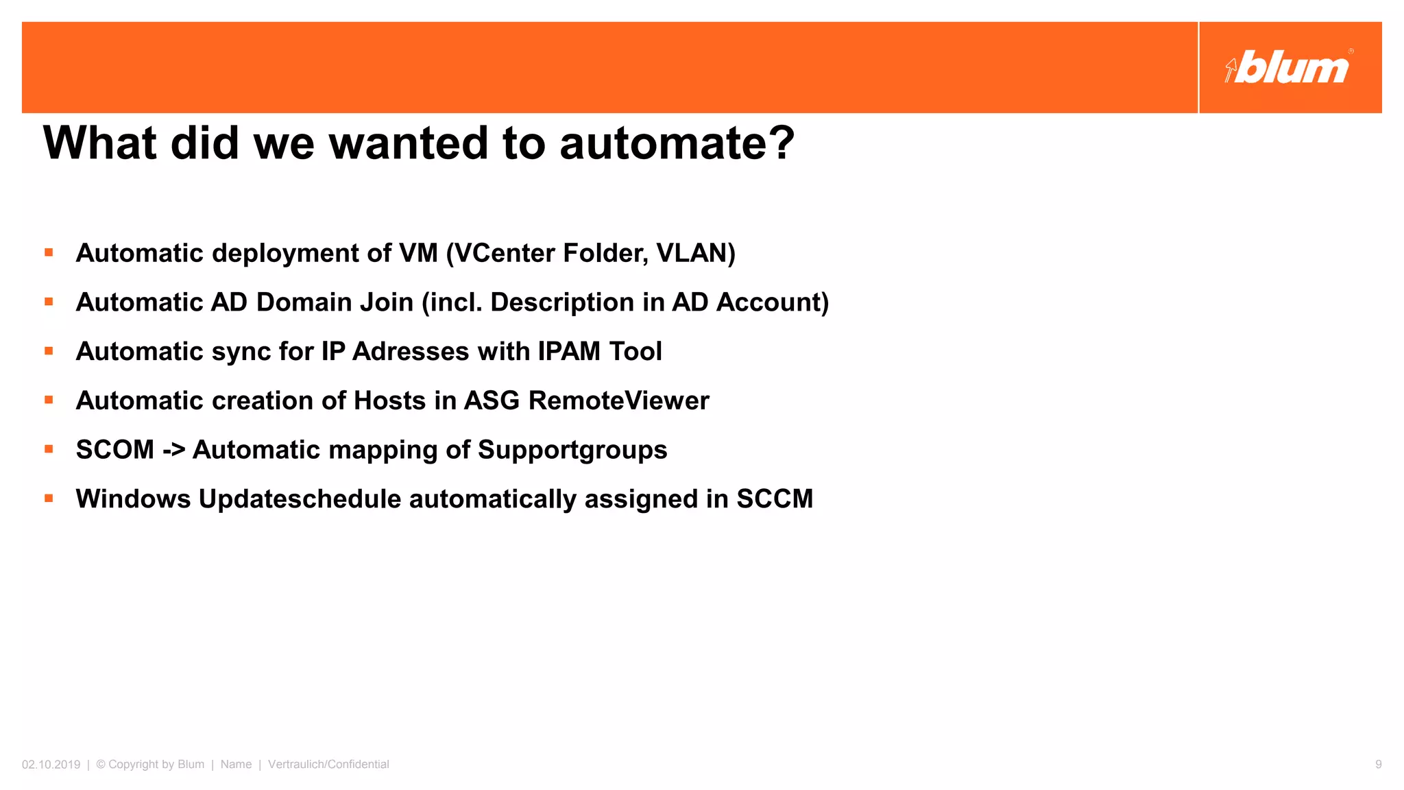 What did we wanted to automate?
▪ Automatic deployment of VM (VCenter Folder, VLAN)
▪ Automatic AD Domain Join (incl. Description in AD Account)
▪ Automatic sync for IP Adresses with IPAM Tool
▪ Automatic creation of Hosts in ASG RemoteViewer
▪ SCOM -> Automatic mapping of Supportgroups
▪ Windows Updateschedule automatically assigned in SCCM
02.10.2019 | © Copyright by Blum | Name | Vertraulich/Confidential 9
 