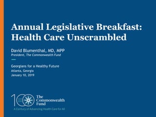 Georgians for a Healthy Future
Atlanta, Georgia
January 10, 2019
Annual Legislative Breakfast:
Health Care Unscrambled
David Blumenthal, MD, MPP
President, The Commonwealth Fund
 