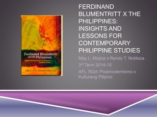 FERDINAND
BLUMENTRITT X THE
PHILIPPINES:
INSIGHTS AND
LESSONS FOR
CONTEMPORARY
PHILIPPINE STUDIES
May L. Mojica x Randy T. Nobleza
3rd Term 2014-15
AFL 762d: Postmodernismo x
Kulturang Pilipino
 