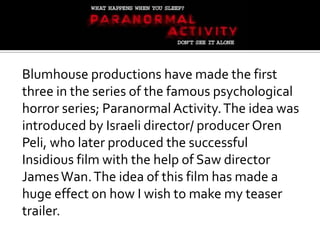 Blumhouse productions have made the first
three in the series of the famous psychological
horror series; Paranormal Activity. The idea was
introduced by Israeli director/ producer Oren
Peli, who later produced the successful
Insidious film with the help of Saw director
James Wan. The idea of this film has made a
huge effect on how I wish to make my teaser
trailer.
 