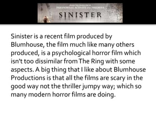 Sinister is a recent film produced by
Blumhouse, the film much like many others
produced, is a psychological horror film which
isn't too dissimilar from The Ring with some
aspects. A big thing that I like about Blumhouse
Productions is that all the films are scary in the
good way not the thriller jumpy way; which so
many modern horror films are doing.
 