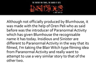 Although not officially produced by Blumhouse, it
was made with the help of Oren Peli who as said
before was the introducer of Paranormal Activity
which has given Blumhouse the recognisable
name it has today. Insidious and Sinister are
different to Paranormal Activity in the way that its
filmed, I'm taking the Blair Witch type filming idea
from Paranormal Activity and really want to
attempt to use a very similar story to that of the
other two.
 