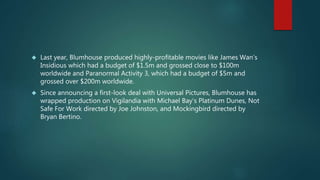  Last year, Blumhouse produced highly-profitable movies like James Wan’s 
Insidious which had a budget of $1.5m and grossed close to $100m 
worldwide and Paranormal Activity 3, which had a budget of $5m and 
grossed over $200m worldwide. 
 Since announcing a first-look deal with Universal Pictures, Blumhouse has 
wrapped production on Vigilandia with Michael Bay’s Platinum Dunes, Not 
Safe For Work directed by Joe Johnston, and Mockingbird directed by 
Bryan Bertino. 
 