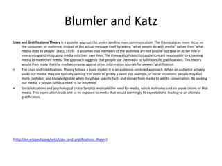 Blumler and Katz Uses and Gratifications Theory is a popular approach to understanding mass communication. The theory places more focus on the consumer, or audience, instead of the actual message itself by asking “what people do with media” rather than “what media does to people” (Katz, 1959) . It assumes that members of the audience are not passive but take an active role in interpreting and integrating media into their own lives. The theory also holds that audiences are responsible for choosing media to meet their needs. The approach suggests that people use the media to fulfill specific gratifications. This theory would then imply that the media compete against other information sources for viewers' gratification. The Uses and Gratifications Theory follows a basic model. It is an audience-centered approach. When an audience actively seeks out media, they are typically seeking it in order to gratify a need. For example, in social situations, people may feel more confident and knowledgeable when they have specific facts and stories from media to add to conversation. By seeking out media, a person fulfills a need to be informed. Social situations and psychological characteristics motivate the need for media, which motivates certain expectations of that media. This expectation leads one to be exposed to media that would seemingly fit expectations, leading to an ultimate gratification. (http://en.wikipedia.org/wiki/Uses_and_gratifications_theory) 