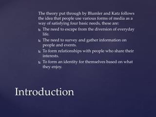 The theory put through by Blumler and Katz follows
the idea that people use various forms of media as a
way of satisfying four basic needs, these are:
 The need to escape from the diversion of everyday
life.
 The need to survey and gather information on
people and events.
 To form relationships with people who share their
interests.
 To form an identity for themselves based on what
they enjoy.

Introduction

 