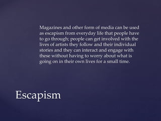 Magazines and other form of media can be used
as escapism from everyday life that people have
to go through; people can get involved with the
lives of artists they follow and their individual
stories and they can interact and engage with
these without having to worry about what is
going on in their own lives for a small time.

Escapism

 