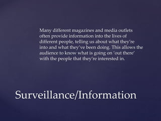 Many different magazines and media outlets
often provide information into the lives of
different people, telling us about what they’re
into and what they’ve been doing. This allows the
audience to know what is going on ‘out there’
with the people that they’re interested in.

Surveillance/Information

 