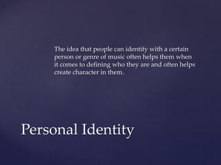 The idea that people can identify with a certain
person or genre of music often helps them when
it comes to defining who they are and often helps
create character in them.

Personal Identity

 