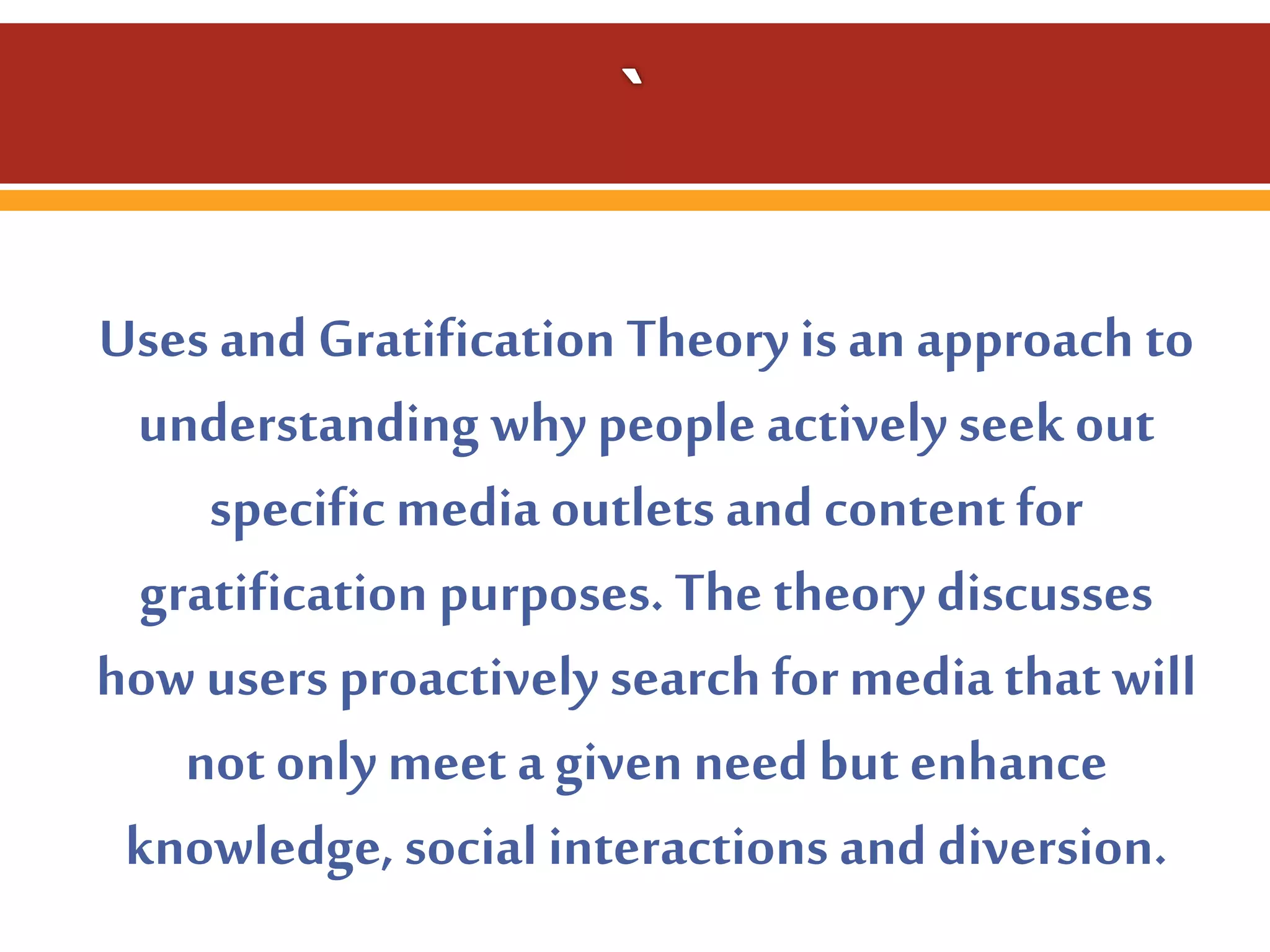 Uses and Gratification Theory is an approach to
understanding why people actively seek out
specific media outlets and content for
gratification purposes. The theory discusses
how users proactively search for media that will
not only meet a given need but enhance
knowledge, social interactions and diversion.