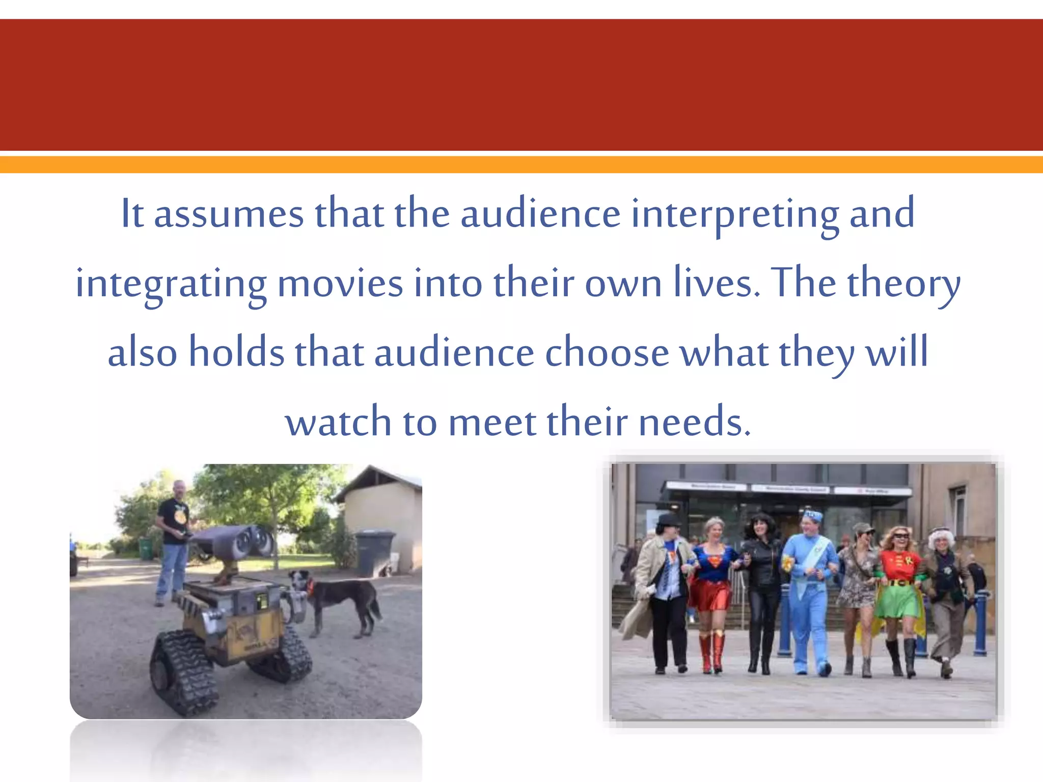 It assumes that the audience interpreting and
integrating movies into their own lives. The theory
also holds that audience choose what they will
watch to meet their needs.