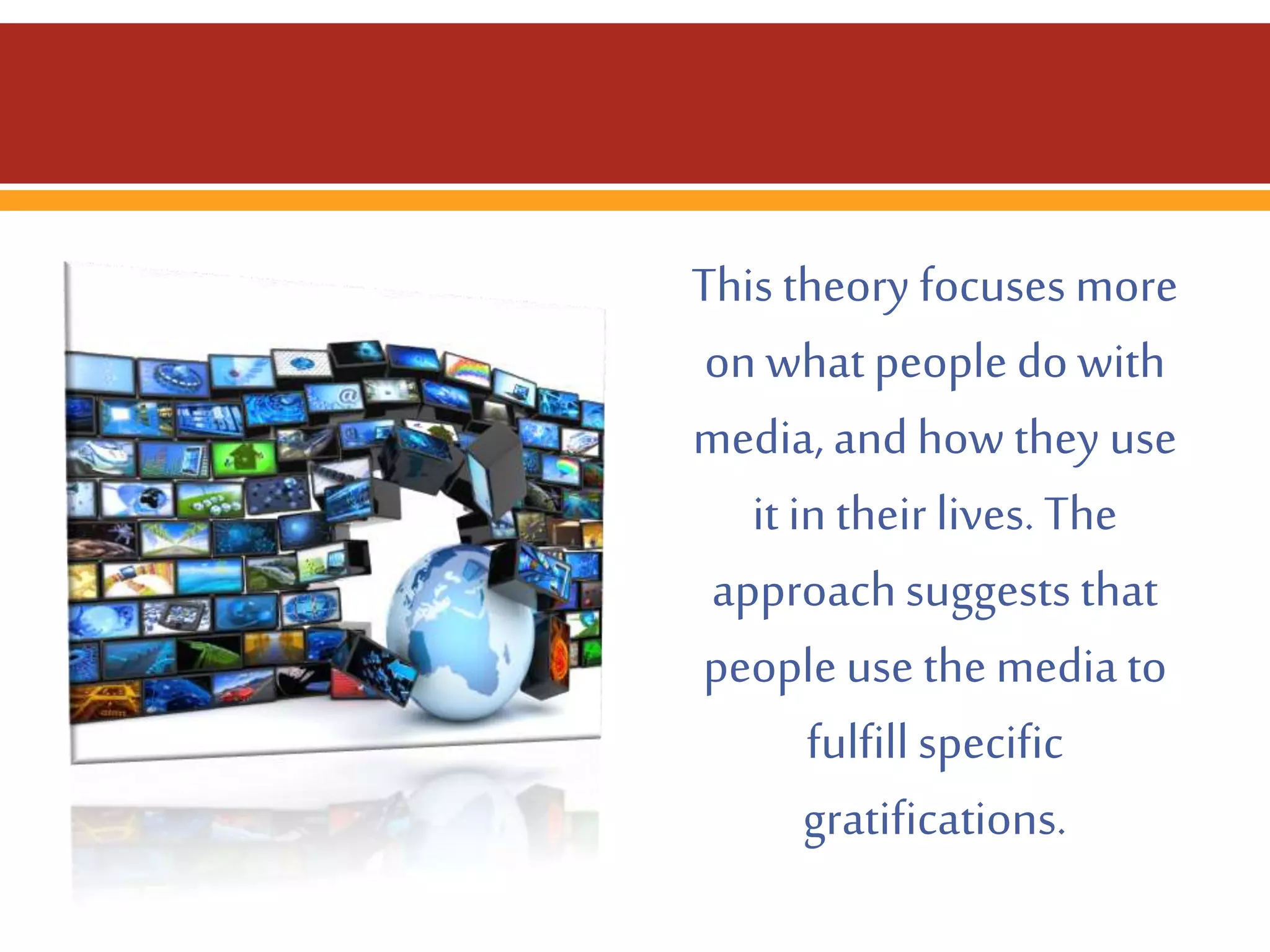 This theory focuses more
on what people do with
media, and how they use
it in their lives. The
approach suggests that
people use the media to
fulfill specific
gratifications.