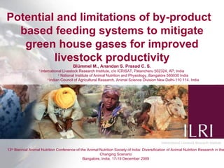 Potential and limitations of by-product  based feeding systems to mitigate green house gases for improved livestock productivity Blümmel M., Anandan S. Prasad C. S. 1  International Livestock Research Institute, c/o ICRISAT, Patancheru 502324, AP, India  2  National Institute of Animal Nutrition and Physiology, Bangalore 560030 India 3  Indian Council of Agricultural Research, Animal Science Division New Delhi-110 114. India 13 th  Biennial Animal Nutrition Conference of the Animal Nutrition Society of India: Diversification of Animal Nutrition Research in the Changing Scenario Bangalore, India, 17-19 December 2009 