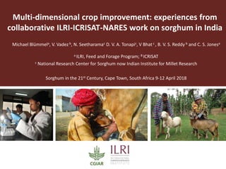 Multi-dimensional crop improvement: experiences from
collaborative ILRI-ICRISAT-NARES work on sorghum in India
Michael Blümmela, V. Vadez b, N. Seetharamac D. V. A. Tonapic, V Bhatc , B. V. S. Reddy b and C. S. Jonesa
a ILRI, Feed and Forage Program; B ICRISAT
c National Research Center for Sorghum now Indian Institute for Millet Research
Sorghum in the 21st Century, Cape Town, South Africa 9-12 April 2018
2018 Global Nutrition Symposium, January 2018, Addis Ababa, Ethiopia
 