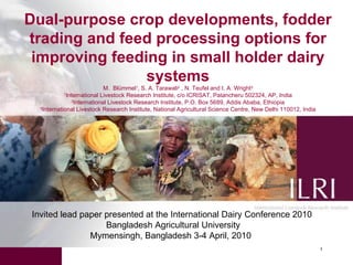 Dual-purpose crop developments, fodder trading and feed processing options for improving feeding in small holder dairy systems M.  Blümmel 1 , S. A. Tarawali 2  , N. Teufel and I. A. Wright 3 1 International Livestock Research Institute, c/o ICRISAT, Patancheru 502324, AP, India 2 International Livestock Research Institute, P.O. Box 5689, Addis Ababa, Ethiopia 3 International Livestock Research Institute, National Agricultural Science Centre, New Delhi 110012, India Invited lead paper presented at the International Dairy Conference 2010 Bangladesh Agricultural University Mymensingh, Bangladesh 3-4 April, 2010  