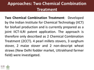 Approaches: Two Chemical Combination
Treatment
Two Chemical Combination Treatment: Developed
by the Indian Institute for Chemical Technology (IICT)
for biofuel production and is currently prepared as a
joint IICT-ILRI patent application. The approach is
therefore only described as 2 Chemical Combination
Treatment (2CCT). 4 pearl millets stovers, 3 sorghum
stover, 2 maize stover and 2 non-descript wheat
straws (New Delhi fodder market, Uttrakhand farmer
field) were investigated.
 