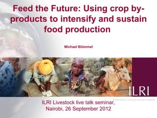 Feed the Future: Using crop by-
products to intensify and sustain
        food production
                 Michael Blümmel




       ILRI Livestock live talk seminar,
         Nairobi, 26 September 2012        1
 