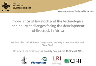 Importance of livestock and the technological
and policy challenges facing the development
             of livestock in Africa

Michael Blϋmmel, Phil Toye, Okeyo Mwai, Ian Wright, Tom Randolph and
                             Steve Staal

 Global feed and food congress, Sun City, South Africa 10-12 April 2013
 