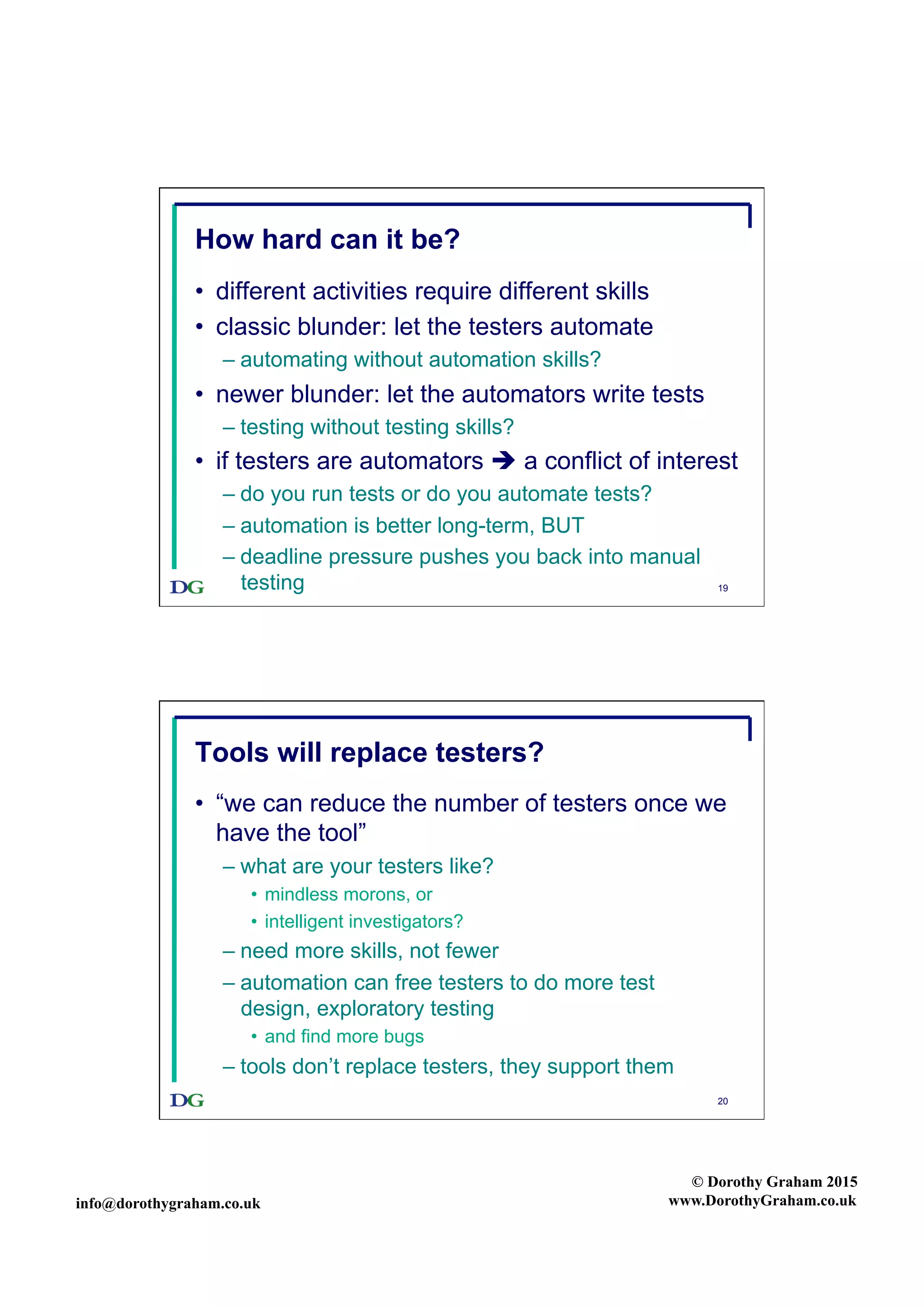 info@dorothygraham.co.uk
© Dorothy Graham 2015
www.DorothyGraham.co.uk
19
How hard can it be?
•  different activities require different skills
•  classic blunder: let the testers automate
– automating without automation skills?
•  newer blunder: let the automators write tests
– testing without testing skills?
•  if testers are automators  a conflict of interest
– do you run tests or do you automate tests?
– automation is better long-term, BUT
– deadline pressure pushes you back into manual
testing
20
Tools will replace testers?
•  “we can reduce the number of testers once we
have the tool”
– what are your testers like?
•  mindless morons, or
•  intelligent investigators?
– need more skills, not fewer
– automation can free testers to do more test
design, exploratory testing
•  and find more bugs
– tools don’t replace testers, they support them
 