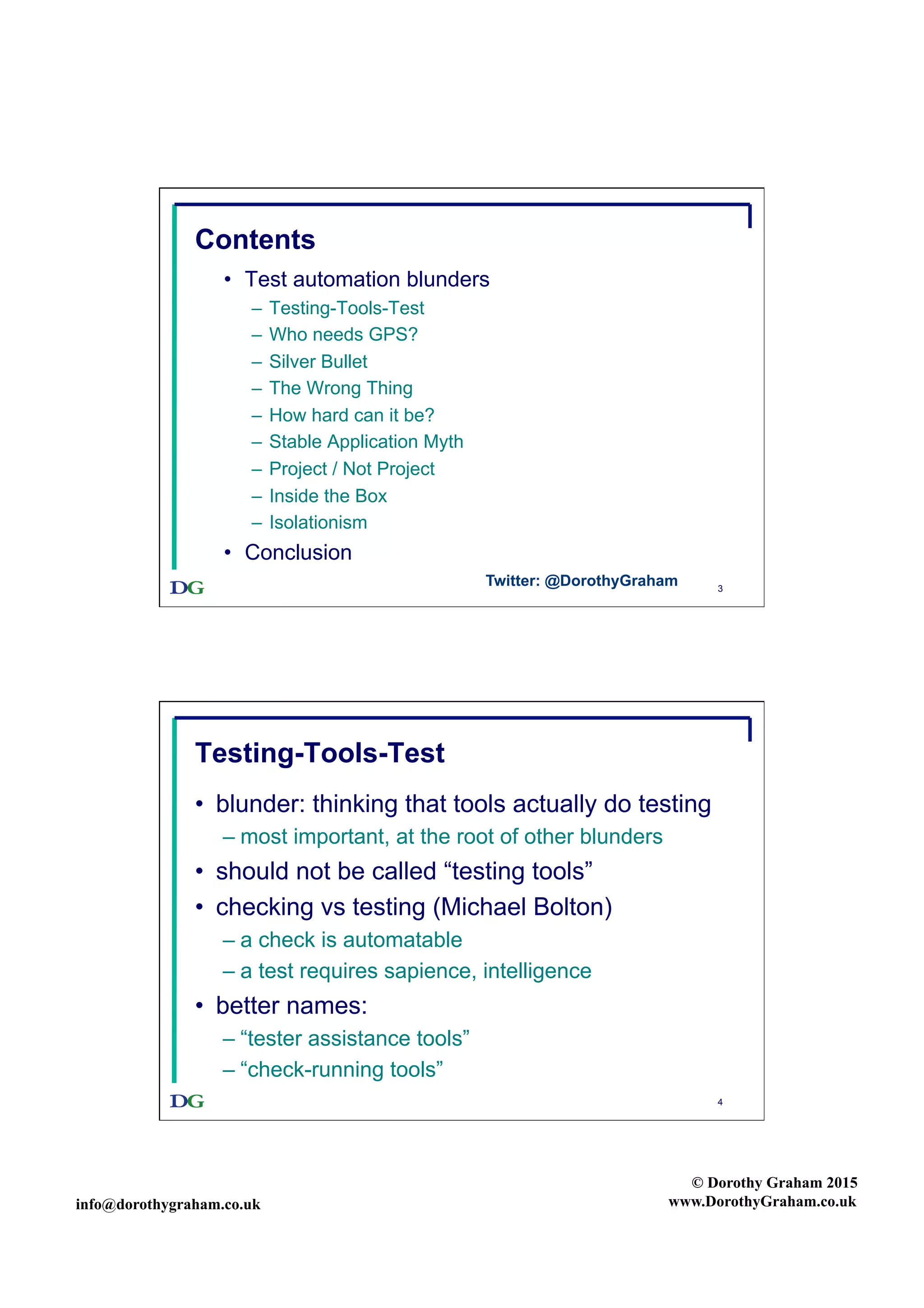 info@dorothygraham.co.uk
© Dorothy Graham 2015
www.DorothyGraham.co.uk
3
Contents
•  Test automation blunders
–  Testing-Tools-Test
–  Who needs GPS?
–  Silver Bullet
–  The Wrong Thing
–  How hard can it be?
–  Stable Application Myth
–  Project / Not Project
–  Inside the Box
–  Isolationism
•  Conclusion
Twitter: @DorothyGraham
4
Testing-Tools-Test
•  blunder: thinking that tools actually do testing
– most important, at the root of other blunders
•  should not be called “testing tools”
•  checking vs testing (Michael Bolton)
– a check is automatable
– a test requires sapience, intelligence
•  better names:
– “tester assistance tools”
– “check-running tools”
 
