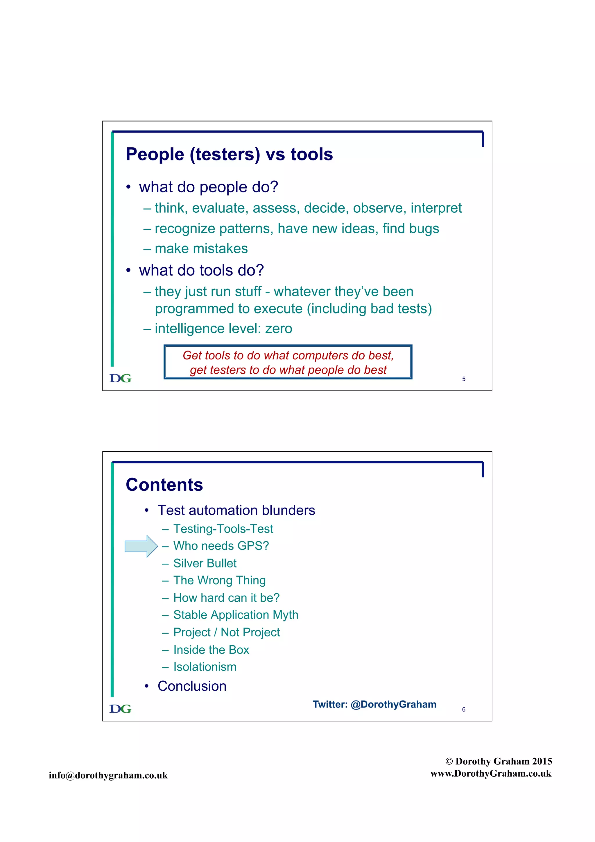 info@dorothygraham.co.uk
© Dorothy Graham 2015
www.DorothyGraham.co.uk
5
People (testers) vs tools
•  what do people do?
– think, evaluate, assess, decide, observe, interpret
– recognize patterns, have new ideas, find bugs
– make mistakes
•  what do tools do?
– they just run stuff - whatever they’ve been
programmed to execute (including bad tests)
– intelligence level: zero
Get tools to do what computers do best,
get testers to do what people do best
6
Contents
•  Test automation blunders
–  Testing-Tools-Test
–  Who needs GPS?
–  Silver Bullet
–  The Wrong Thing
–  How hard can it be?
–  Stable Application Myth
–  Project / Not Project
–  Inside the Box
–  Isolationism
•  Conclusion
Twitter: @DorothyGraham
 