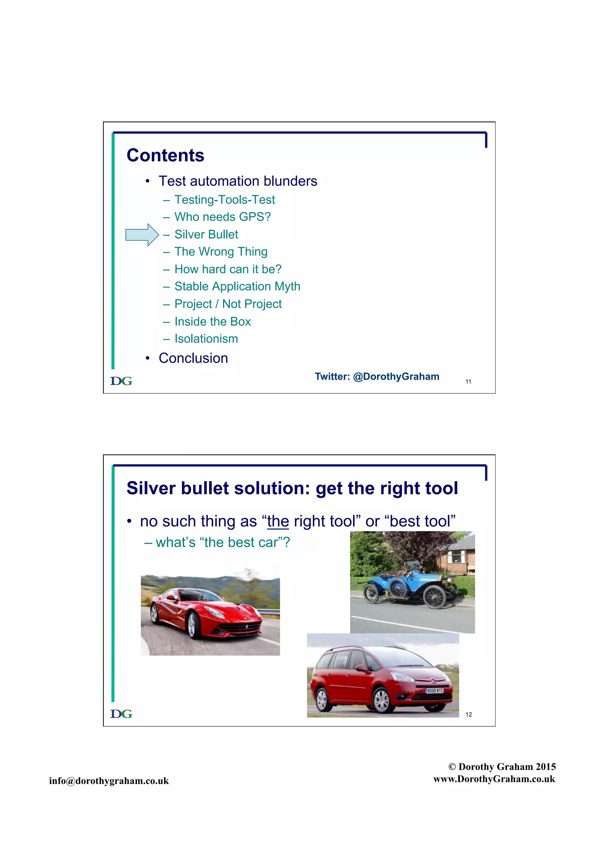 info@dorothygraham.co.uk
© Dorothy Graham 2015
www.DorothyGraham.co.uk
11
Contents
•  Test automation blunders
–  Testing-Tools-Test
–  Who needs GPS?
–  Silver Bullet
–  The Wrong Thing
–  How hard can it be?
–  Stable Application Myth
–  Project / Not Project
–  Inside the Box
–  Isolationism
•  Conclusion
Twitter: @DorothyGraham
12
Silver bullet solution: get the right tool
•  no such thing as “the right tool” or “best tool”
– what’s “the best car”?
 