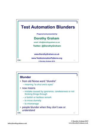 info@dorothygraham.co.uk
© Dorothy Graham 2015
www.DorothyGraham.co.uk
1
Test Automation Blunders
Prepared and presented by
Dorothy Graham
email: info@dorothygraham.co.uk
Twitter: @DorothyGraham
www.DorothyGraham.co.uk
www.TestAutomationPatterns.org
© Dorothy Graham 2015
2
Blunder
•  from old Norse word “blundra”
– meaning “to shut one’s eyes”
•  now means
– mistake caused by ignorance, carelessness or not
thinking things through
– a foolish or tactless remark
– to move clumsily
– to mismanage
•  people blunder when they don’t see or
understand
 