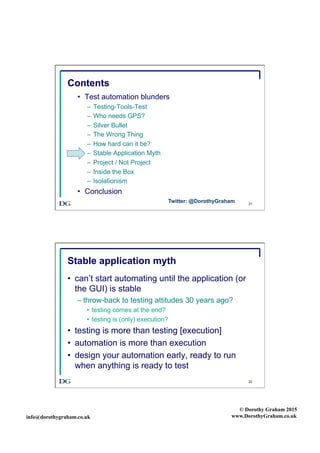 info@dorothygraham.co.uk
© Dorothy Graham 2015
www.DorothyGraham.co.uk
21
Contents
•  Test automation blunders
–  Testing-Tools-Test
–  Who needs GPS?
–  Silver Bullet
–  The Wrong Thing
–  How hard can it be?
–  Stable Application Myth
–  Project / Not Project
–  Inside the Box
–  Isolationism
•  Conclusion
Twitter: @DorothyGraham
22
Stable application myth
•  can’t start automating until the application (or
the GUI) is stable
– throw-back to testing attitudes 30 years ago?
•  testing comes at the end?
•  testing is (only) execution?
•  testing is more than testing [execution]
•  automation is more than execution
•  design your automation early, ready to run
when anything is ready to test
 