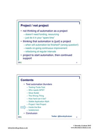 info@dorothygraham.co.uk
© Dorothy Graham 2015
www.DorothyGraham.co.uk
25
Project / not project
•  not thinking of automation as a project
– doesn’t need funding, resourcing
– just do it in your “spare time”
•  thinking that automation is (just) a project
– when will automation be finished? (wrong question!)
– needs on-going continuous improvement
– refactoring at regular intervals
•  project to start automation, then continued
support
26
Contents
•  Test automation blunders
–  Testing-Tools-Test
–  Who needs GPS?
–  Silver Bullet
–  The Wrong Thing
–  How hard can it be?
–  Stable Application Myth
–  Project / Not Project
–  Inside the Box
–  Isolationism
•  Conclusion
Twitter: @DorothyGraham
 