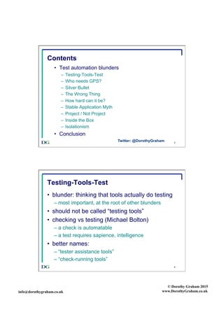 info@dorothygraham.co.uk
© Dorothy Graham 2015
www.DorothyGraham.co.uk
3
Contents
•  Test automation blunders
–  Testing-Tools-Test
–  Who needs GPS?
–  Silver Bullet
–  The Wrong Thing
–  How hard can it be?
–  Stable Application Myth
–  Project / Not Project
–  Inside the Box
–  Isolationism
•  Conclusion
Twitter: @DorothyGraham
4
Testing-Tools-Test
•  blunder: thinking that tools actually do testing
– most important, at the root of other blunders
•  should not be called “testing tools”
•  checking vs testing (Michael Bolton)
– a check is automatable
– a test requires sapience, intelligence
•  better names:
– “tester assistance tools”
– “check-running tools”
 