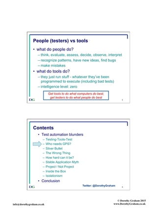 info@dorothygraham.co.uk
© Dorothy Graham 2015
www.DorothyGraham.co.uk
5
People (testers) vs tools
•  what do people do?
– think, evaluate, assess, decide, observe, interpret
– recognize patterns, have new ideas, find bugs
– make mistakes
•  what do tools do?
– they just run stuff - whatever they’ve been
programmed to execute (including bad tests)
– intelligence level: zero
Get tools to do what computers do best,
get testers to do what people do best
6
Contents
•  Test automation blunders
–  Testing-Tools-Test
–  Who needs GPS?
–  Silver Bullet
–  The Wrong Thing
–  How hard can it be?
–  Stable Application Myth
–  Project / Not Project
–  Inside the Box
–  Isolationism
•  Conclusion
Twitter: @DorothyGraham
 