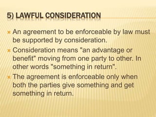 5) LAWFUL CONSIDERATION
 An agreement to be enforceable by law must
be supported by consideration.
 Consideration means "an advantage or
benefit" moving from one party to other. In
other words "something in return".
 The agreement is enforceable only when
both the parties give something and get
something in return.
 