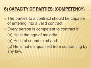 6) CAPACITY OF PARTIES: (COMPETENCY)
 The parties to a contract should be capable
of entering into a valid contract.
 Every person is competent to contract if
(a) He is the age of majority.
(b) He is of sound mind and
(c) He is not dis-qualified from contracting by
any law.
 