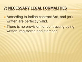 7) NECESSARY LEGAL FORMALITIES
 According to Indian contract Act, oral (or)
written are perfectly valid.
 There is no provision for contracting being
written, registered and stamped.
 