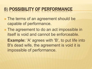 8) POSSIBILITY OF PERFORMANCE
 The terms of an agreement should be
capable of performance.
 The agreement to do an act impossible in
itself is void and cannot be enforceable.
Example: 'A' agrees with 'B', to put life into
B's dead wife, the agreement is void it is
impossible of performance.
 