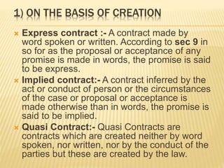 1) ON THE BASIS OF CREATION
 Express contract :- A contract made by
word spoken or written. According to sec 9 in
so for as the proposal or acceptance of any
promise is made in words, the promise is said
to be express.
 Implied contract:- A contract inferred by the
act or conduct of person or the circumstances
of the case or proposal or acceptance is
made otherwise than in words, the promise is
said to be implied.
 Quasi Contract:- Quasi Contracts are
contracts which are created neither by word
spoken, nor written, nor by the conduct of the
parties but these are created by the law.
 