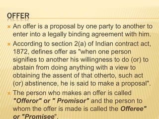 OFFER
 An offer is a proposal by one party to another to
enter into a legally binding agreement with him.
 According to section 2(a) of Indian contract act,
1872, defines offer as "when one person
signifies to another his willingness to do (or) to
abstain from doing anything with a view to
obtaining the assent of that otherto, such act
(or) abstinence, he is said to make a proposal".
 The person who makes an offer is called
"Offeror" or " Promisor" and the person to
whom the offer is made is called the Offeree"
or "Promisee".
 