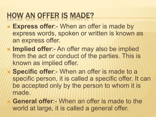 HOW AN OFFER IS MADE?
 Express offer:- When an offer is made by
express words, spoken or written is known as
an express offer.
 Implied offer:- An offer may also be implied
from the act or conduct of the parties. This is
known as implied offer.
 Specific offer:- When an offer is made to a
specific person, it is called a specific offer. It can
be accepted only by the person to whom it is
made.
 General offer:- When an offer is made to the
world at large, it is called a general offer.
 