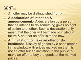 CONT…
 An offer may be distinguished from:-
a) A declaration of intention &
announcement:- A declaration by a person
that he intends to do something gives no right
of action to another. Such a declaration only
mean that the offer will be made or invited in
future & not that an offer is made now.
b) An invitation to make an offer or do
business:- Display of goods by a shopkeeper
in his window with prices marked on them is
not an offer but an invitation to the public to
make an offer to buy the goods at the marked
prices.
 
