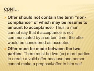 CONT…
 Offer should not contain the term “non-
compliance” of which may be resume to
amount to acceptance:- Thus, a man
cannot say that if acceptance is not
communicated by a certain time, the offer
would be considered as accepted.
 Offer must be made between the two
parties: There must be two (or) more parties
to create a valid offer because one person
cannot make a proposal/offer to him self.
 