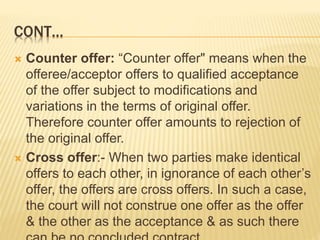 CONT…
 Counter offer: “Counter offer" means when the
offeree/acceptor offers to qualified acceptance
of the offer subject to modifications and
variations in the terms of original offer.
Therefore counter offer amounts to rejection of
the original offer.
 Cross offer:- When two parties make identical
offers to each other, in ignorance of each other’s
offer, the offers are cross offers. In such a case,
the court will not construe one offer as the offer
& the other as the acceptance & as such there
 