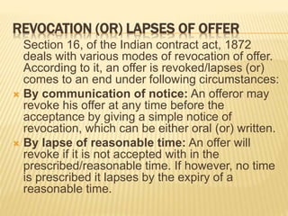 REVOCATION (OR) LAPSES OF OFFER
Section 16, of the Indian contract act, 1872
deals with various modes of revocation of offer.
According to it, an offer is revoked/lapses (or)
comes to an end under following circumstances:
 By communication of notice: An offeror may
revoke his offer at any time before the
acceptance by giving a simple notice of
revocation, which can be either oral (or) written.
 By lapse of reasonable time: An offer will
revoke if it is not accepted with in the
prescribed/reasonable time. If however, no time
is prescribed it lapses by the expiry of a
reasonable time.
 