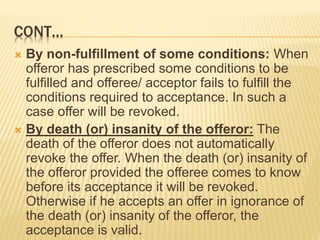 CONT…
 By non-fulfillment of some conditions: When
offeror has prescribed some conditions to be
fulfilled and offeree/ acceptor fails to fulfill the
conditions required to acceptance. In such a
case offer will be revoked.
 By death (or) insanity of the offeror: The
death of the offeror does not automatically
revoke the offer. When the death (or) insanity of
the offeror provided the offeree comes to know
before its acceptance it will be revoked.
Otherwise if he accepts an offer in ignorance of
the death (or) insanity of the offeror, the
acceptance is valid.
 