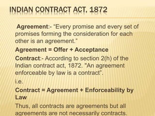 INDIAN CONTRACT ACT, 1872
Agreement:- “Every promise and every set of
promises forming the consideration for each
other is an agreement.”
Agreement = Offer + Acceptance
Contract:- According to section 2(h) of the
Indian contract act, 1872. "An agreement
enforceable by law is a contract”.
i.e.
Contract = Agreement + Enforceability by
Law
Thus, all contracts are agreements but all
agreements are not necessarily contracts.
 