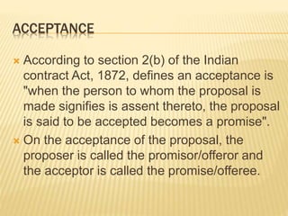 ACCEPTANCE
 According to section 2(b) of the Indian
contract Act, 1872, defines an acceptance is
"when the person to whom the proposal is
made signifies is assent thereto, the proposal
is said to be accepted becomes a promise".
 On the acceptance of the proposal, the
proposer is called the promisor/offeror and
the acceptor is called the promise/offeree.
 