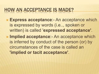HOW AN ACCEPTANCE IS MADE?
 Express acceptance:- An acceptance which
is expressed by words (i.e.., spoken or
written) is called 'expressed acceptance'.
 Implied acceptance:- An acceptance which
is inferred by conduct of the person (or) by
circumstances of the case is called an
'implied or tacit acceptance'.
 