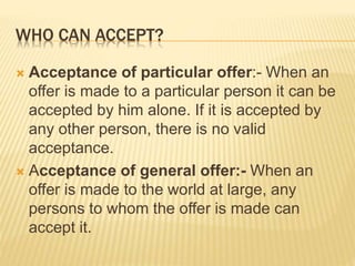 WHO CAN ACCEPT?
 Acceptance of particular offer:- When an
offer is made to a particular person it can be
accepted by him alone. If it is accepted by
any other person, there is no valid
acceptance.
 Acceptance of general offer:- When an
offer is made to the world at large, any
persons to whom the offer is made can
accept it.
 