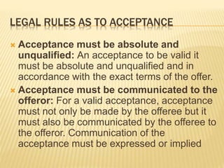 LEGAL RULES AS TO ACCEPTANCE
 Acceptance must be absolute and
unqualified: An acceptance to be valid it
must be absolute and unqualified and in
accordance with the exact terms of the offer.
 Acceptance must be communicated to the
offeror: For a valid acceptance, acceptance
must not only be made by the offeree but it
must also be communicated by the offeree to
the offeror. Communication of the
acceptance must be expressed or implied
 