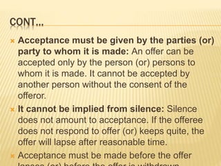 CONT…
 Acceptance must be given by the parties (or)
party to whom it is made: An offer can be
accepted only by the person (or) persons to
whom it is made. It cannot be accepted by
another person without the consent of the
offeror.
 It cannot be implied from silence: Silence
does not amount to acceptance. If the offeree
does not respond to offer (or) keeps quite, the
offer will lapse after reasonable time.
 Acceptance must be made before the offer
 