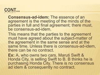CONT…
Consensus-ad-idem: The essence of an
agreement is the meeting of the minds of the
parties in full and final agreement; there must,
be consensus-ad-idem.
This means that the parties to the agreement
must have agreed about the subject-matter of
the agreement in the same sense and at the
same time. Unless there is consensus-ad-idem,
there can be no contract.
Ex: A, who owns two cars, Maruti Swift &
Honda City, is selling Swift to B. B thinks he is
purchasing Honda City. There is no consensus
ad idem & consequently no contract.
 